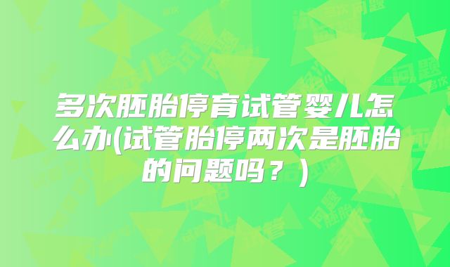 多次胚胎停育试管婴儿怎么办(试管胎停两次是胚胎的问题吗？)