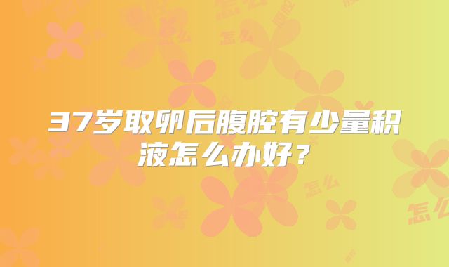 37岁取卵后腹腔有少量积液怎么办好？