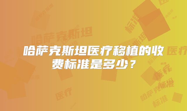 哈萨克斯坦医疗移植的收费标准是多少?