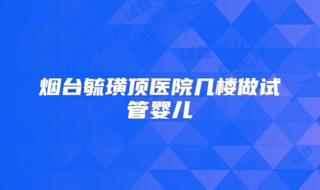 烟台毓璜顶医院几楼做试管婴儿