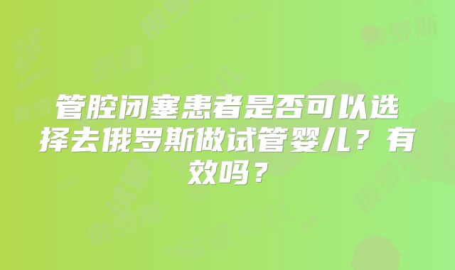 管腔闭塞患者是否可以选择去俄罗斯做试管婴儿？有效吗？