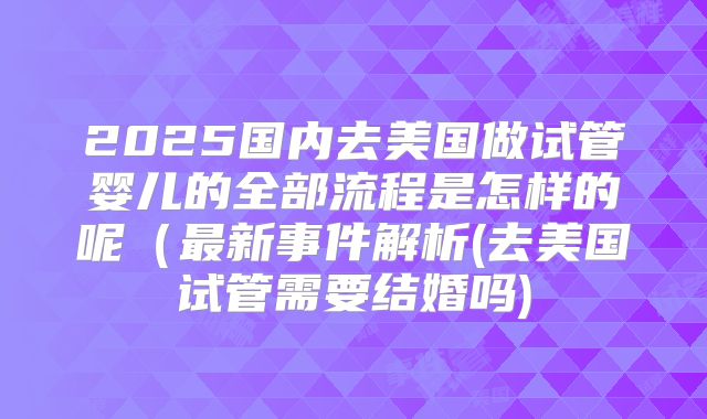 2025国内去美国做试管婴儿的全部流程是怎样的呢（最新事件解析(去美国试管需要结婚吗)