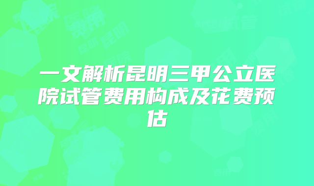 一文解析昆明三甲公立医院试管费用构成及花费预估