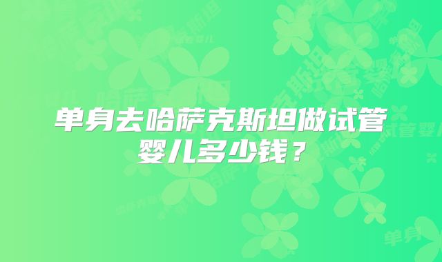 单身去哈萨克斯坦做试管婴儿多少钱？