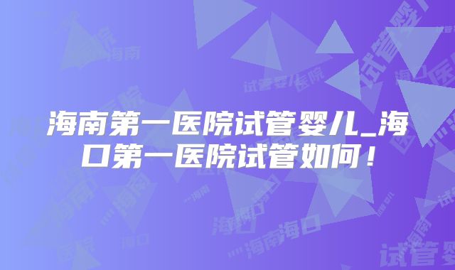 海南第一医院试管婴儿_海口第一医院试管如何！