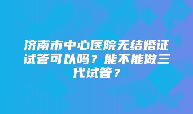 济南市中心医院无结婚证试管可以吗？能不能做三代试管？