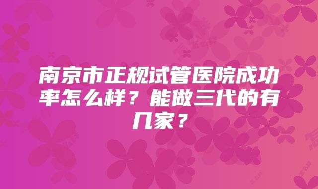 南京市正规试管医院成功率怎么样？能做三代的有几家？