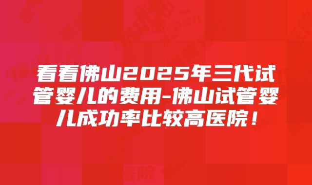 看看佛山2025年三代试管婴儿的费用-佛山试管婴儿成功率比较高医院！