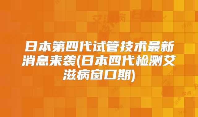 日本第四代试管技术最新消息来袭(日本四代检测艾滋病窗口期)