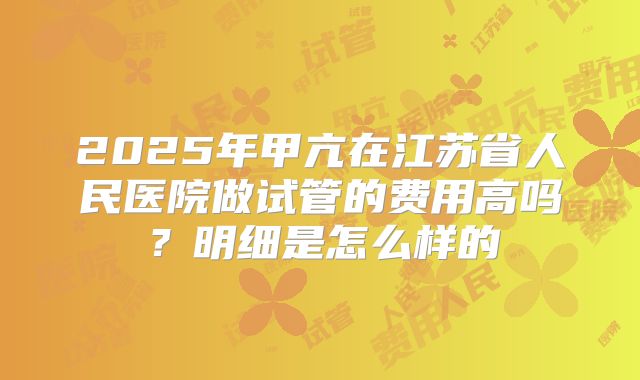 2025年甲亢在江苏省人民医院做试管的费用高吗？明细是怎么样的