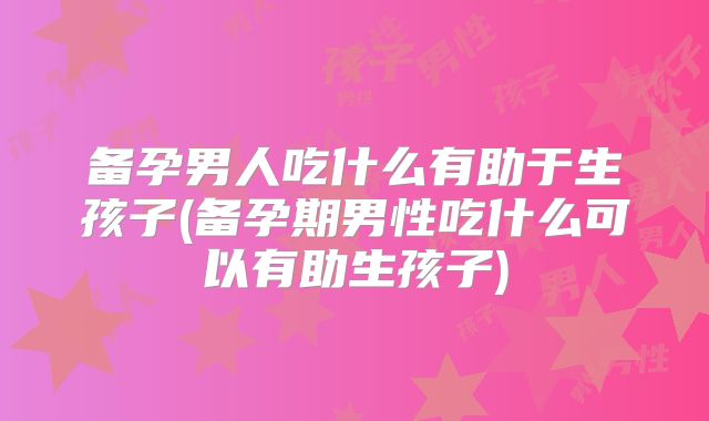 备孕男人吃什么有助于生孩子(备孕期男性吃什么可以有助生孩子)