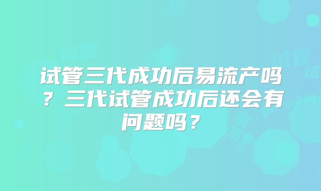 试管三代成功后易流产吗？三代试管成功后还会有问题吗？