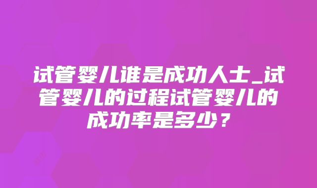 试管婴儿谁是成功人士_试管婴儿的过程试管婴儿的成功率是多少?