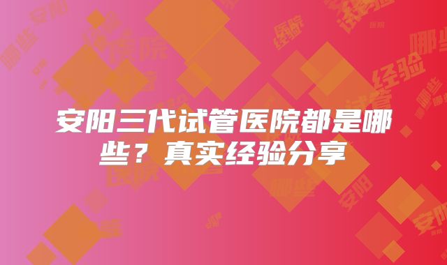 安阳三代试管医院都是哪些？真实经验分享
