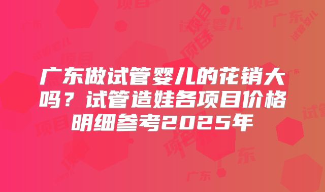 广东做试管婴儿的花销大吗？试管造娃各项目价格明细参考2025年