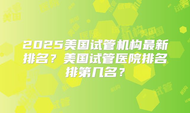 2025美国试管机构最新排名？美国试管医院排名排第几名？