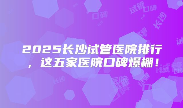 2025长沙试管医院排行，这五家医院口碑爆棚！