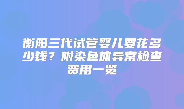 衡阳三代试管婴儿要花多少钱?附染色体异常检查费用一览
