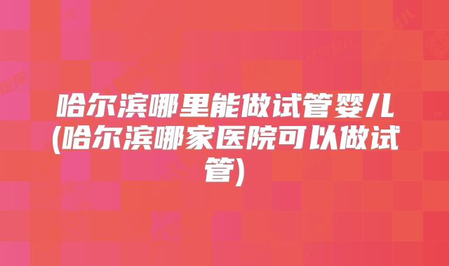 哈尔滨哪里能做试管婴儿(哈尔滨哪家医院可以做试管)