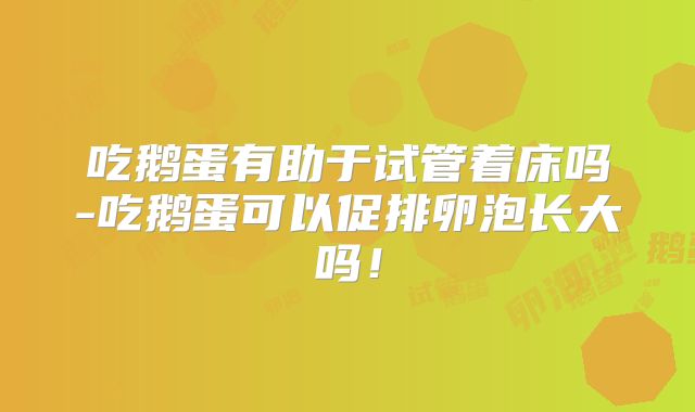 吃鹅蛋有助于试管着床吗-吃鹅蛋可以促排卵泡长大吗！