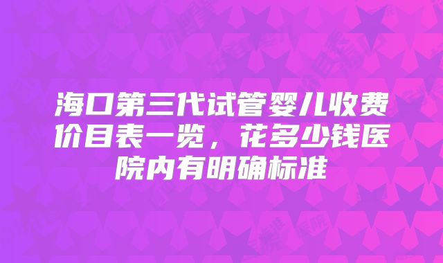 海口第三代试管婴儿收费价目表一览，花多少钱医院内有明确标准