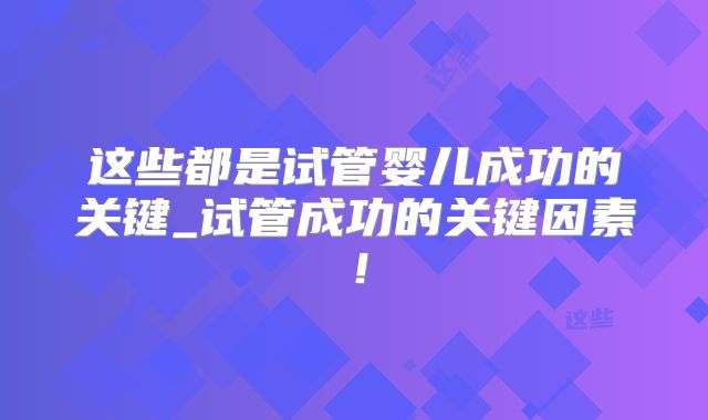 这些都是试管婴儿成功的关键_试管成功的关键因素！