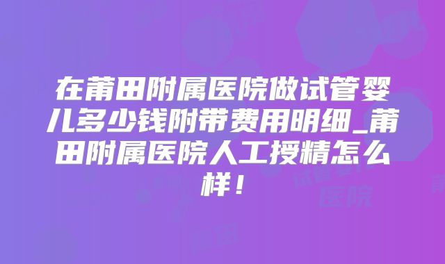 在莆田附属医院做试管婴儿多少钱附带费用明细_莆田附属医院人工授精怎么样！