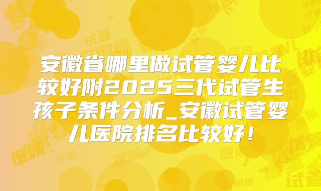 安徽省哪里做试管婴儿比较好附2025三代试管生孩子条件分析_安徽试管婴儿医院排名比较好!
