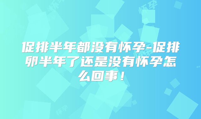 促排半年都没有怀孕-促排卵半年了还是没有怀孕怎么回事！