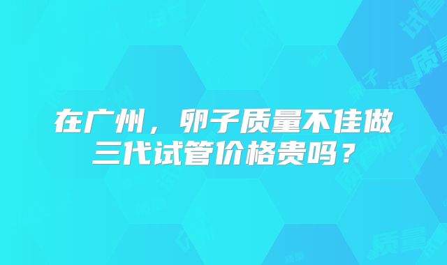 在广州，卵子质量不佳做三代试管价格贵吗？