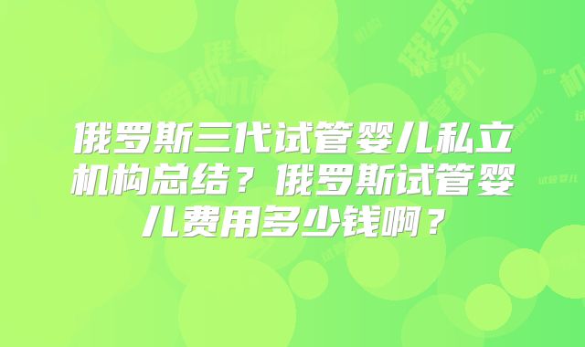 俄罗斯三代试管婴儿私立机构总结？俄罗斯试管婴儿费用多少钱啊？