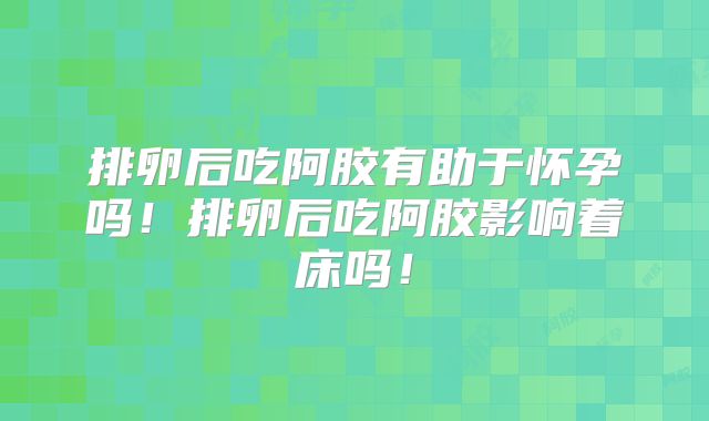 排卵后吃阿胶有助于怀孕吗!排卵后吃阿胶影响着床吗!