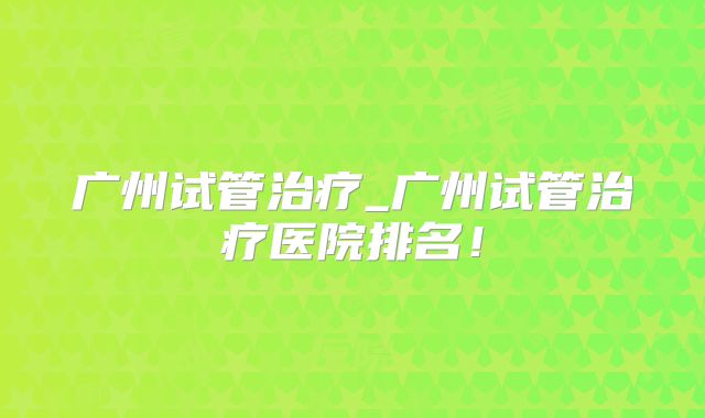 广州试管治疗_广州试管治疗医院排名！