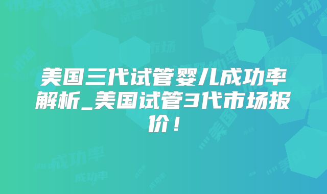 美国三代试管婴儿成功率解析_美国试管3代市场报价!