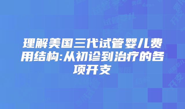 理解美国三代试管婴儿费用结构:从初诊到治疗的各项开支