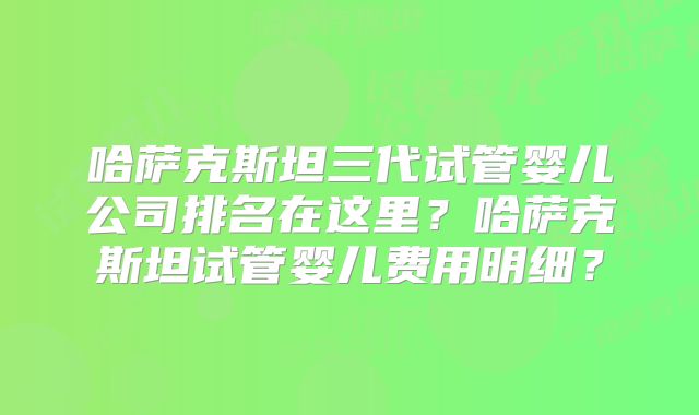 哈萨克斯坦三代试管婴儿公司排名在这里？哈萨克斯坦试管婴儿费用明细？