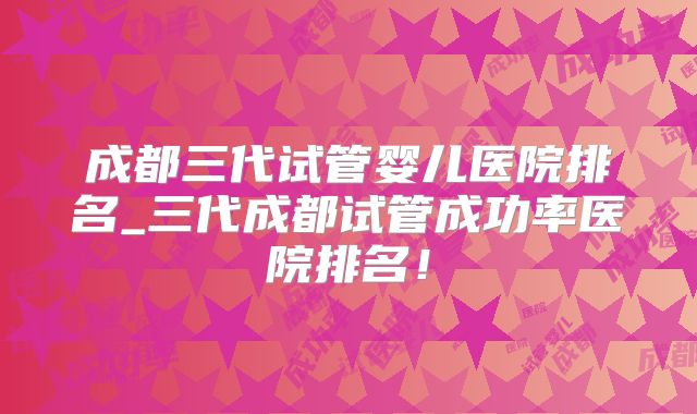 成都三代试管婴儿医院排名_三代成都试管成功率医院排名！