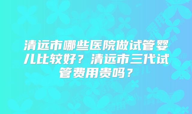 清远市哪些医院做试管婴儿比较好？清远市三代试管费用贵吗？