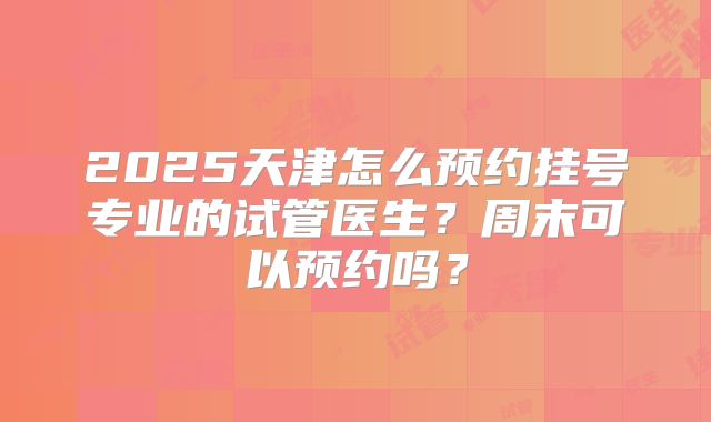 2025天津怎么预约挂号专业的试管医生？周末可以预约吗？