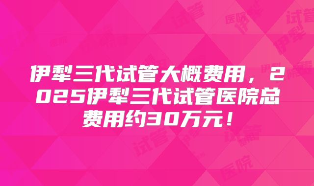 伊犁三代试管大概费用,2025伊犁三代试管医院总费用约30万元!