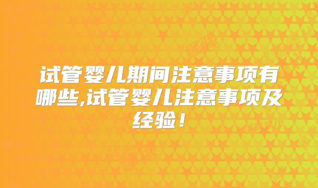 试管婴儿期间注意事项有哪些,试管婴儿注意事项及经验!