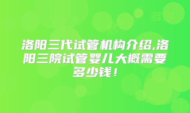 洛阳三代试管机构介绍,洛阳三院试管婴儿大概需要多少钱！