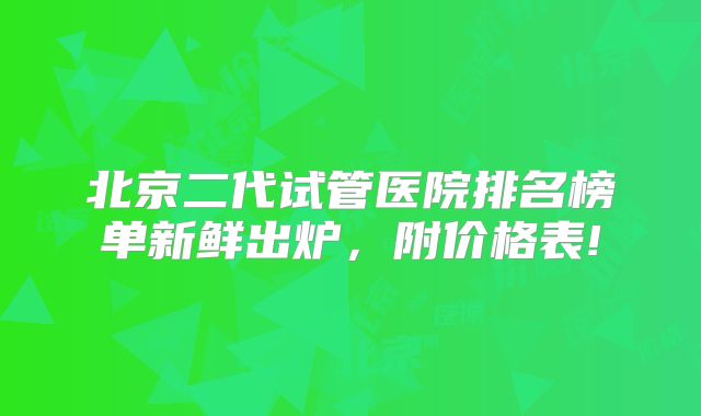 北京二代试管医院排名榜单新鲜出炉，附价格表!