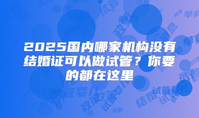 2025国内哪家机构没有结婚证可以做试管？你要的都在这里