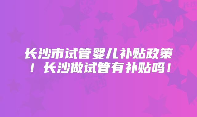 长沙市试管婴儿补贴政策！长沙做试管有补贴吗！