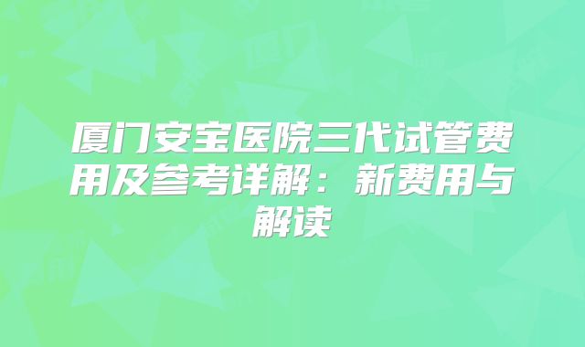 厦门安宝医院三代试管费用及参考详解：新费用与解读