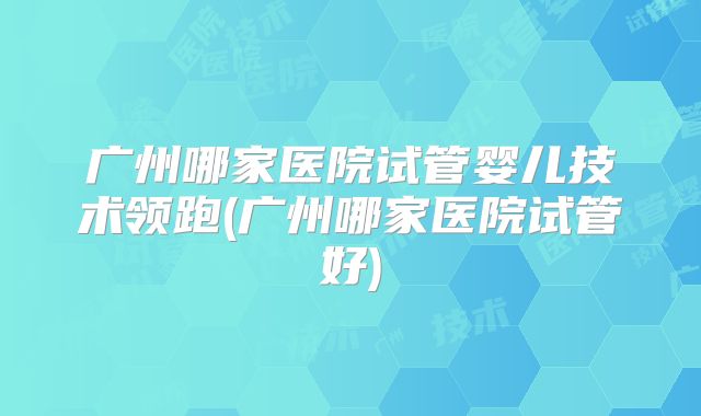 广州哪家医院试管婴儿技术领跑(广州哪家医院试管好)