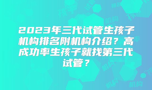 2023年三代试管生孩子机构排名附机构介绍？高成功率生孩子就找第三代试管？