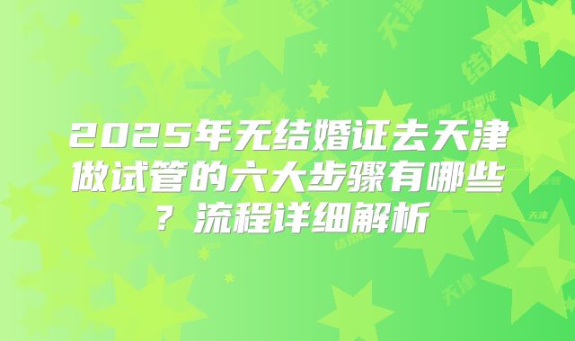 2025年无结婚证去天津做试管的六大步骤有哪些？流程详细解析