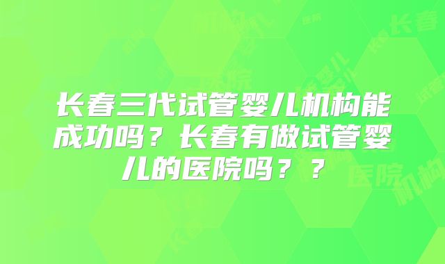 长春三代试管婴儿机构能成功吗？长春有做试管婴儿的医院吗？？